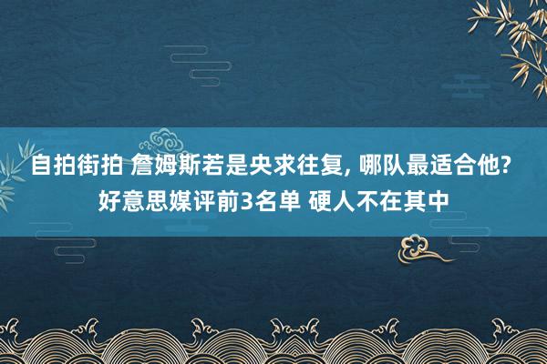 自拍街拍 詹姆斯若是央求往复， 哪队最适合他? 好意思媒评前3名单 硬人不在其中
