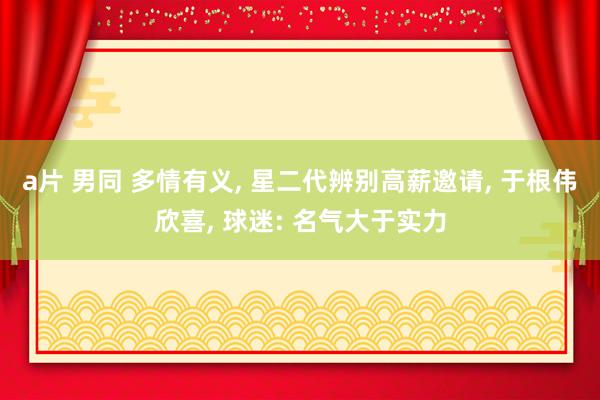 a片 男同 多情有义， 星二代辨别高薪邀请， 于根伟欣喜， 球迷: 名气大于实力
