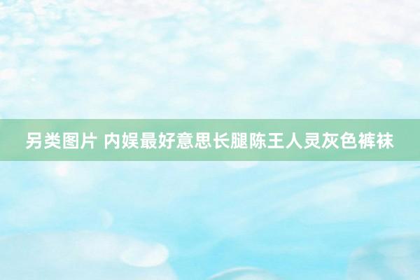 另类图片 内娱最好意思长腿陈王人灵灰色裤袜