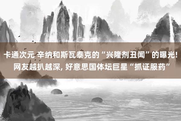 卡通次元 辛纳和斯瓦泰克的“兴隆剂丑闻”的曝光! 网友越扒越深， 好意思国体坛巨星“抓证服药”