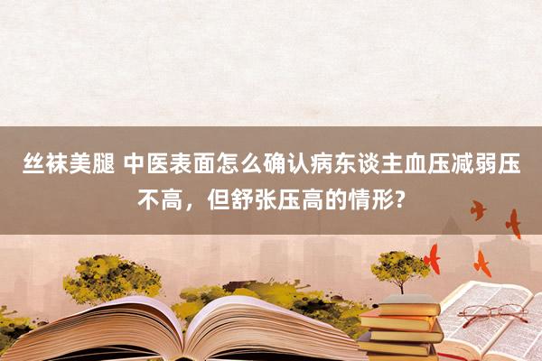 丝袜美腿 中医表面怎么确认病东谈主血压减弱压不高，但舒张压高的情形?
