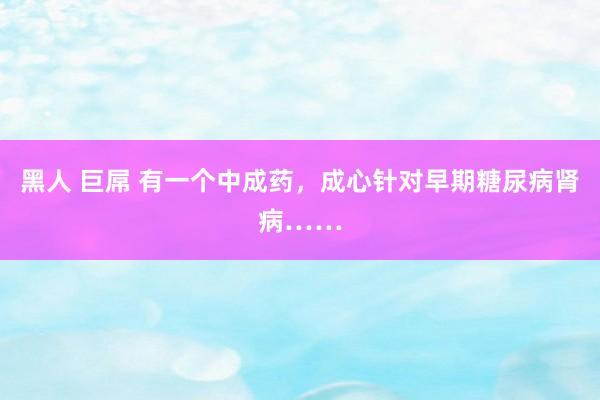 黑人 巨屌 有一个中成药，成心针对早期糖尿病肾病……