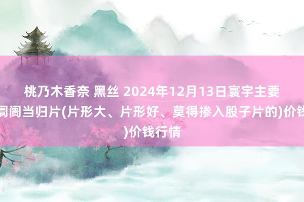 桃乃木香奈 黑丝 2024年12月13日寰宇主要批发阛阓当归片(片形大、片形好、莫得掺入股子片的)价钱行情