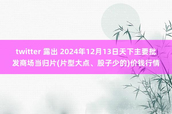 twitter 露出 2024年12月13日天下主要批发商场当归片(片型大点、股子少的)价钱行情