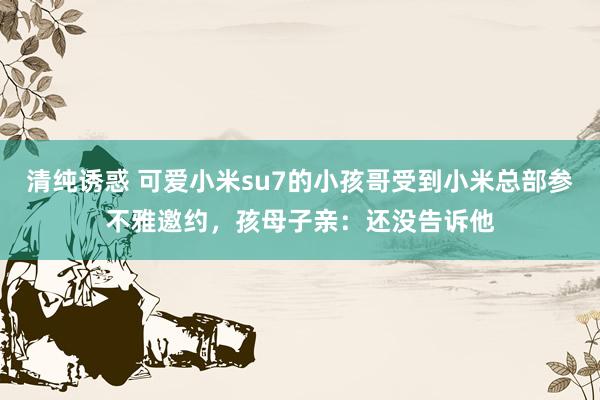 清纯诱惑 可爱小米su7的小孩哥受到小米总部参不雅邀约，孩母子亲：还没告诉他