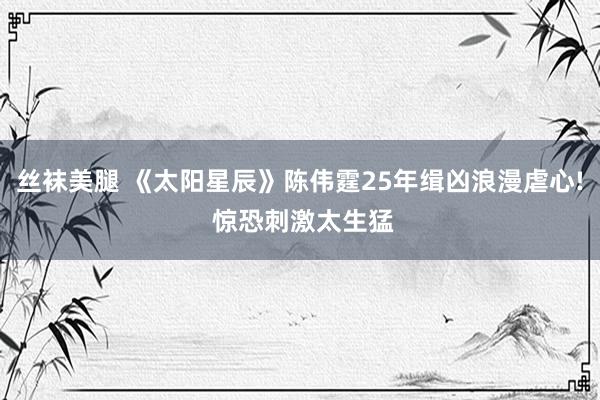 丝袜美腿 《太阳星辰》陈伟霆25年缉凶浪漫虐心! 惊恐刺激太生猛