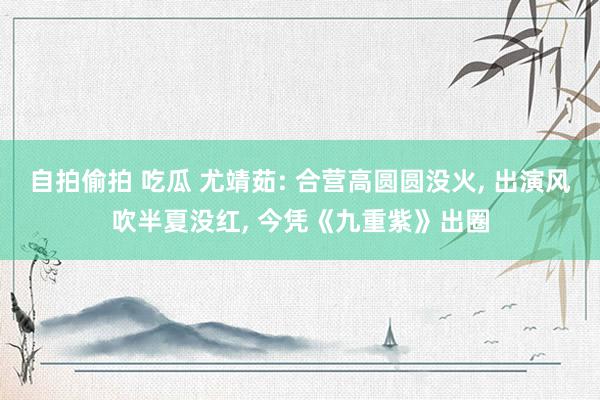 自拍偷拍 吃瓜 尤靖茹: 合营高圆圆没火， 出演风吹半夏没红， 今凭《九重紫》出圈