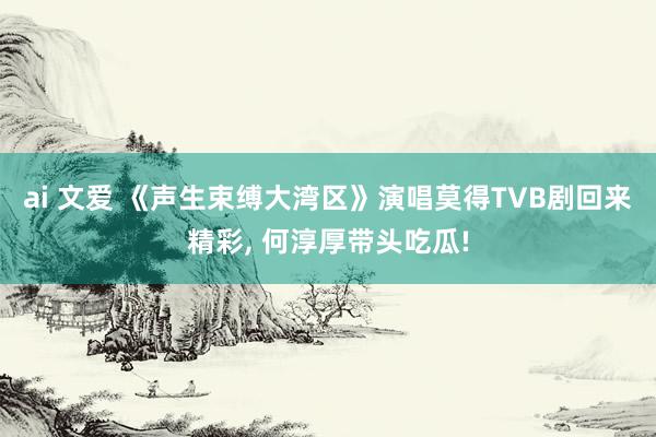 ai 文爱 《声生束缚大湾区》演唱莫得TVB剧回来精彩， 何淳厚带头吃瓜!