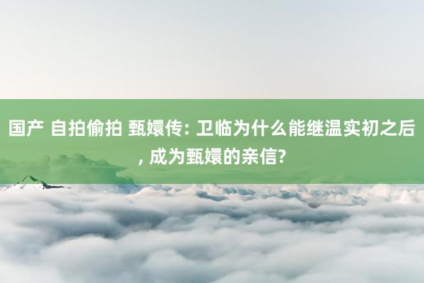 国产 自拍偷拍 甄嬛传: 卫临为什么能继温实初之后， 成为甄嬛的亲信?