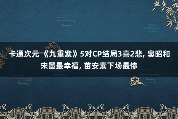 卡通次元 《九重紫》5对CP结局3喜2悲， 窦昭和宋墨最幸福， 苗安素下场最惨