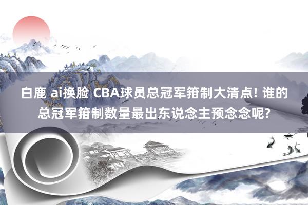 白鹿 ai换脸 CBA球员总冠军箝制大清点! 谁的总冠军箝制数量最出东说念主预念念呢?
