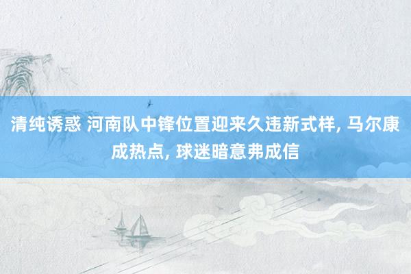 清纯诱惑 河南队中锋位置迎来久违新式样， 马尔康成热点， 球迷暗意弗成信