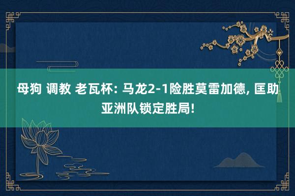 母狗 调教 老瓦杯: 马龙2-1险胜莫雷加德， 匡助亚洲队锁定胜局!