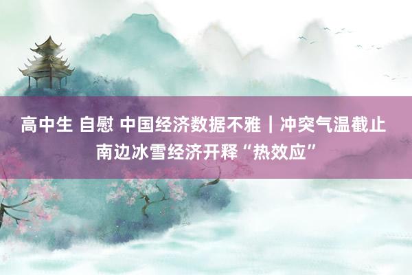 高中生 自慰 中国经济数据不雅｜冲突气温截止 南边冰雪经济开释“热效应”