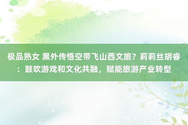 极品熟女 黑外传悟空带飞山西文旅？莉莉丝胡睿：鼓吹游戏和文化共融，赋能旅游产业转型