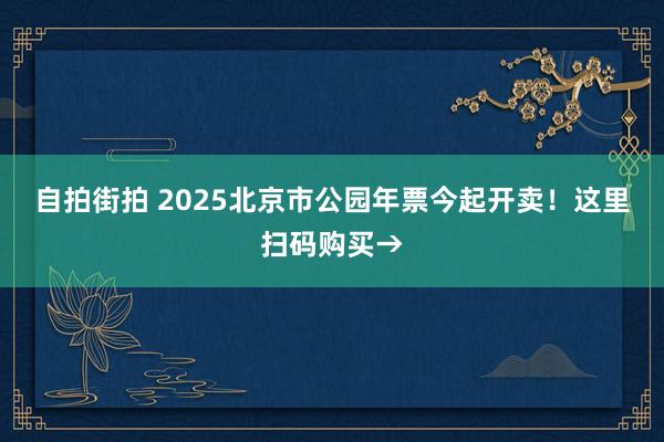 自拍街拍 2025北京市公园年票今起开卖！这里扫码购买→