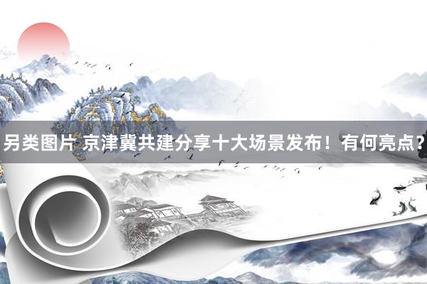 另类图片 京津冀共建分享十大场景发布！有何亮点？