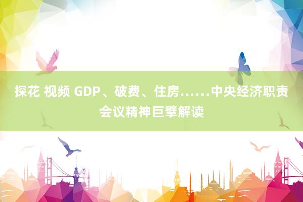 探花 视频 GDP、破费、住房……中央经济职责会议精神巨擘解读