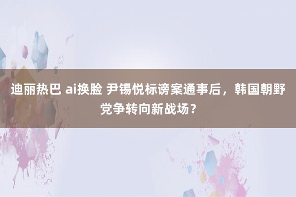 迪丽热巴 ai换脸 尹锡悦标谤案通事后，韩国朝野党争转向新战场？