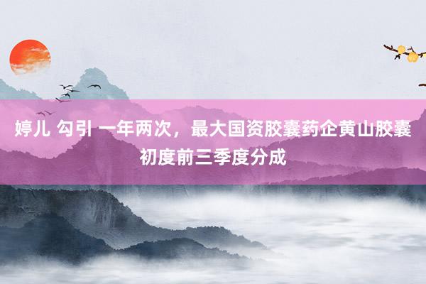婷儿 勾引 一年两次，最大国资胶囊药企黄山胶囊初度前三季度分成