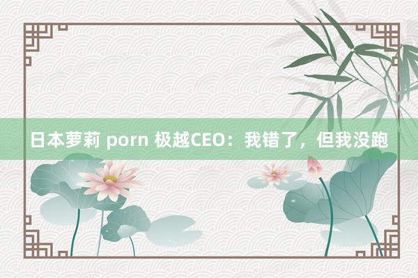 日本萝莉 porn 极越CEO：我错了，但我没跑