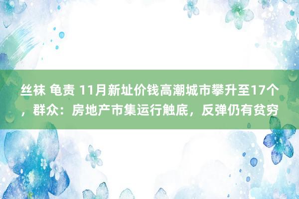 丝袜 龟责 11月新址价钱高潮城市攀升至17个，群众：房地产市集运行触底，反弹仍有贫穷