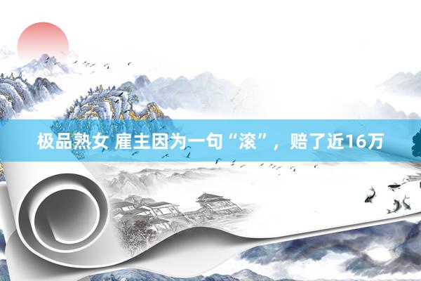 极品熟女 雇主因为一句“滚”，赔了近16万