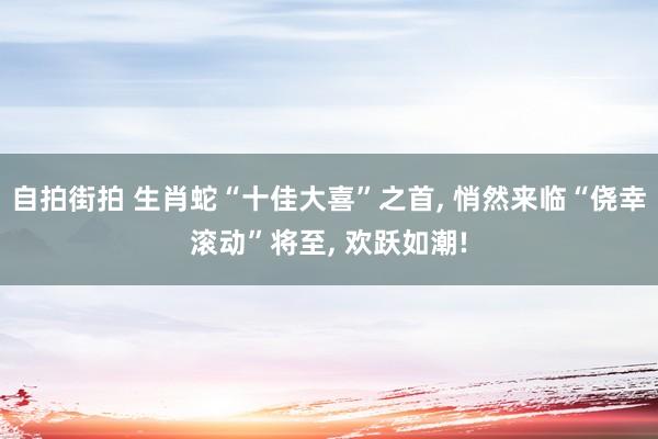 自拍街拍 生肖蛇“十佳大喜”之首， 悄然来临“侥幸滚动”将至， 欢跃如潮!
