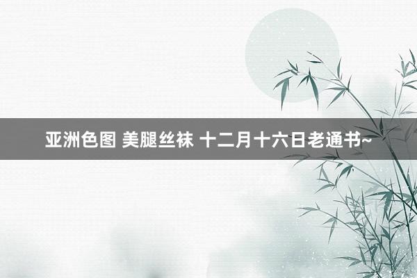 亚洲色图 美腿丝袜 十二月十六日老通书~