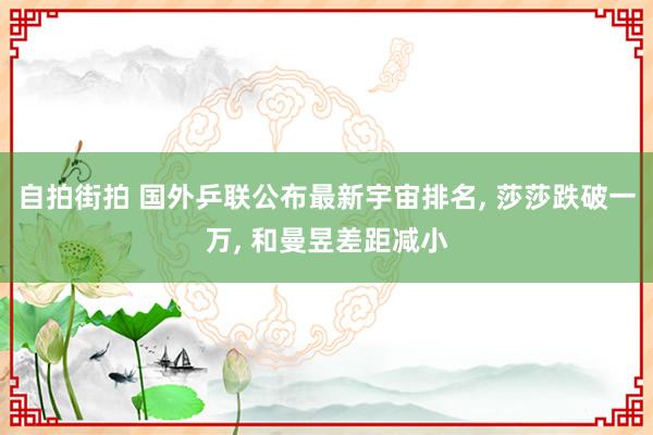 自拍街拍 国外乒联公布最新宇宙排名， 莎莎跌破一万， 和曼昱差距减小