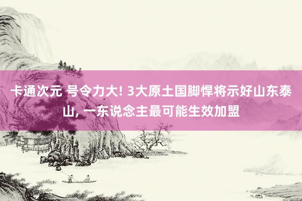 卡通次元 号令力大! 3大原土国脚悍将示好山东泰山， 一东说念主最可能生效加盟