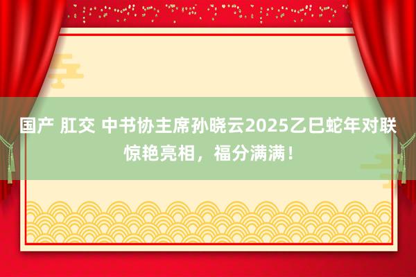 国产 肛交 中书协主席孙晓云2025乙巳蛇年对联惊艳亮相，福分满满！