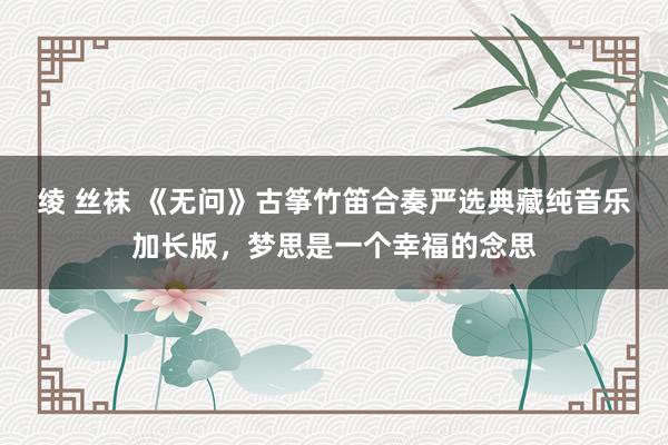绫 丝袜 《无问》古筝竹笛合奏严选典藏纯音乐加长版，梦思是一个幸福的念思