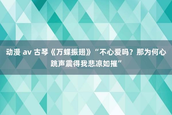 动漫 av 古琴《万蝶振翅》“不心爱吗？那为何心跳声震得我悲凉如摧”