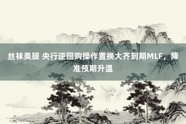 丝袜美腿 央行逆回购操作置换大齐到期MLF，降准预期升温