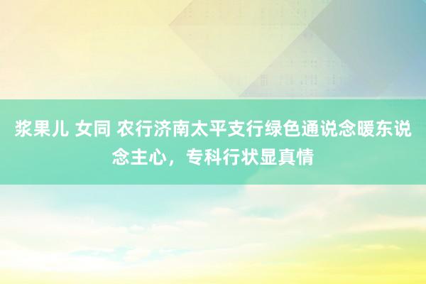 浆果儿 女同 农行济南太平支行绿色通说念暖东说念主心，专科行状显真情