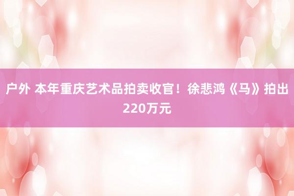 户外 本年重庆艺术品拍卖收官！徐悲鸿《马》拍出220万元