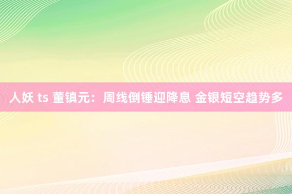 人妖 ts 董镇元：周线倒锤迎降息 金银短空趋势多