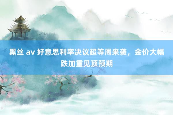 黑丝 av 好意思利率决议超等周来袭，金价大幅跌加重见顶预期