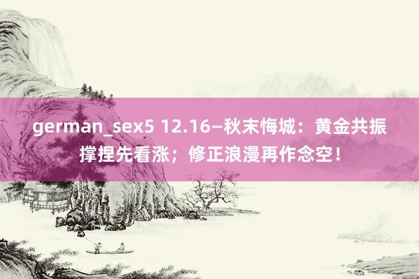 german_sex5 12.16—秋末悔城：黄金共振撑捏先看涨；修正浪漫再作念空！