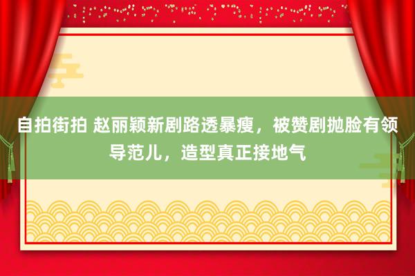 自拍街拍 赵丽颖新剧路透暴瘦，被赞剧抛脸有领导范儿，造型真正接地气