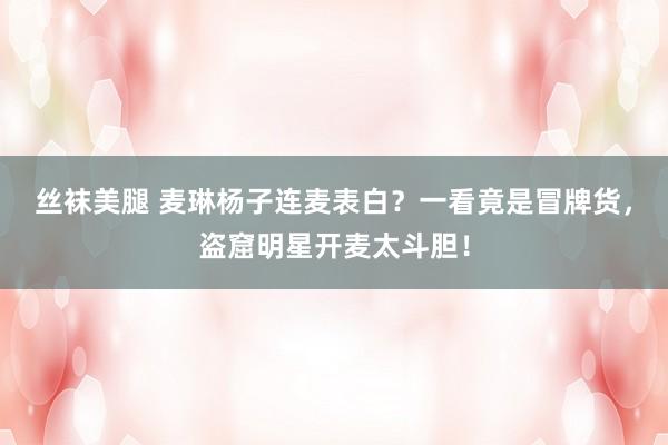丝袜美腿 麦琳杨子连麦表白？一看竟是冒牌货，盗窟明星开麦太斗胆！
