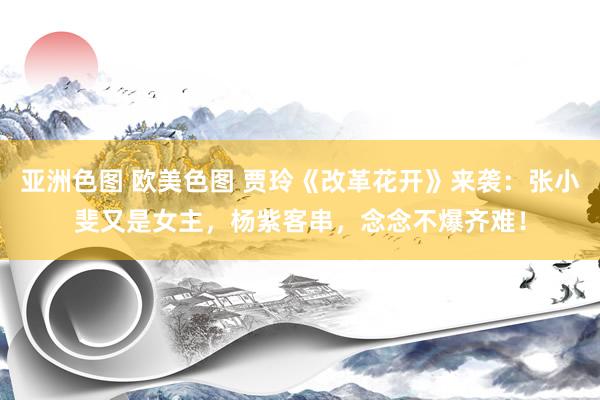 亚洲色图 欧美色图 贾玲《改革花开》来袭：张小斐又是女主，杨紫客串，念念不爆齐难！