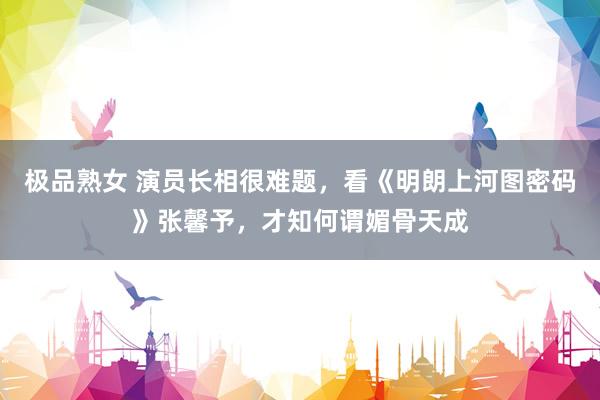 极品熟女 演员长相很难题，看《明朗上河图密码》张馨予，才知何谓媚骨天成