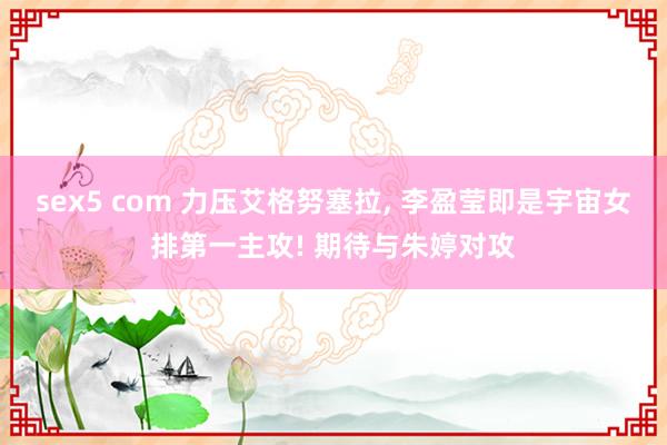sex5 com 力压艾格努塞拉， 李盈莹即是宇宙女排第一主攻! 期待与朱婷对攻