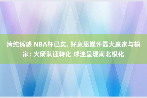 清纯诱惑 NBA杯已矣， 好意思媒评最大赢家与输家: 火箭队迎转化 球迷呈现南北极化
