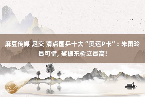 麻豆传媒 足交 清点国乒十大“奥运P卡”: 朱雨玲最可惜， 樊振东树立最高!