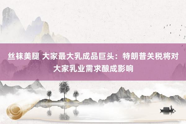 丝袜美腿 大家最大乳成品巨头：特朗普关税将对大家乳业需求酿成影响