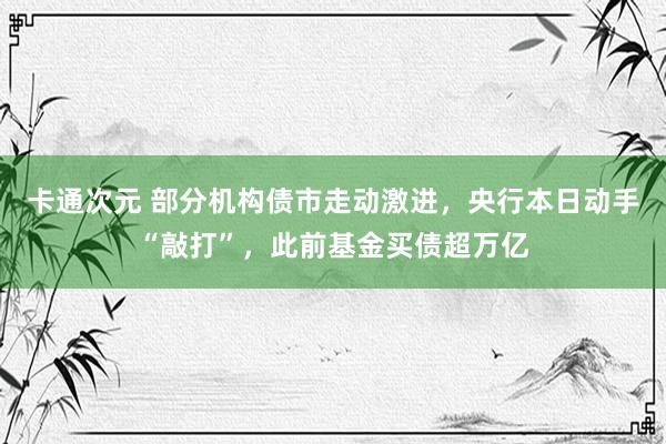 卡通次元 部分机构债市走动激进，央行本日动手“敲打”，此前基金买债超万亿