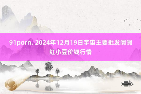 91porn. 2024年12月19日宇宙主要批发阛阓红小豆价钱行情